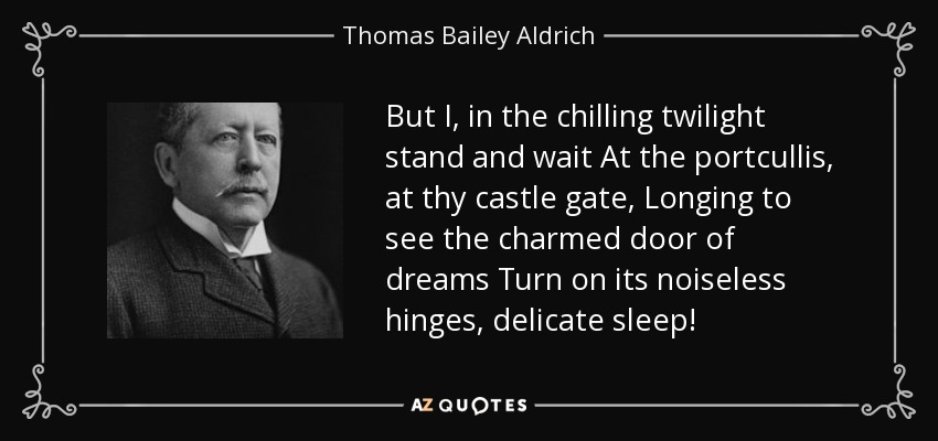 But I, in the chilling twilight stand and wait At the portcullis, at thy castle gate, Longing to see the charmed door of dreams Turn on its noiseless hinges, delicate sleep! - Thomas Bailey Aldrich