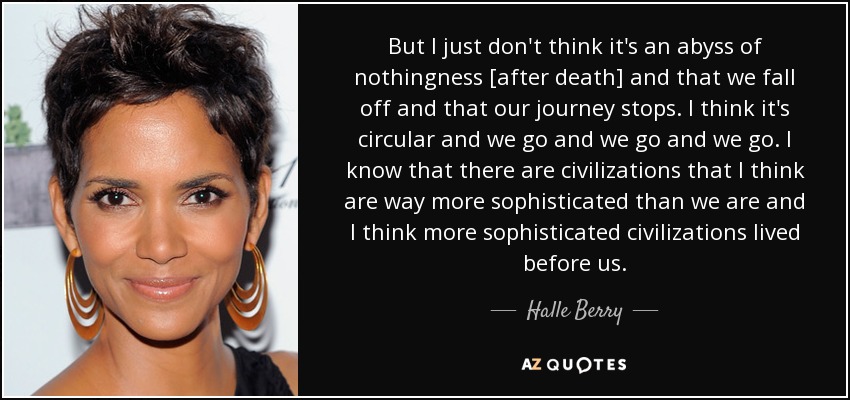 But I just don't think it's an abyss of nothingness [after death] and that we fall off and that our journey stops. I think it's circular and we go and we go and we go. I know that there are civilizations that I think are way more sophisticated than we are and I think more sophisticated civilizations lived before us. - Halle Berry