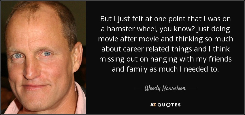 But I just felt at one point that I was on a hamster wheel, you know? Just doing movie after movie and thinking so much about career related things and I think missing out on hanging with my friends and family as much I needed to. - Woody Harrelson