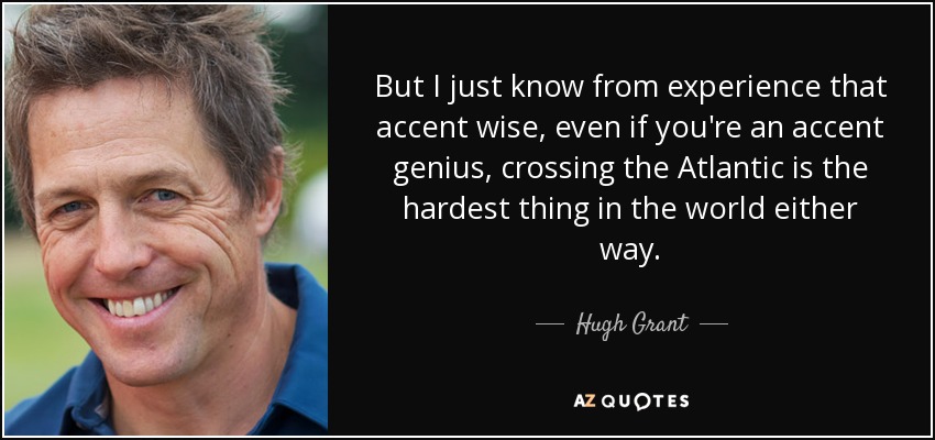 But I just know from experience that accent wise, even if you're an accent genius, crossing the Atlantic is the hardest thing in the world either way. - Hugh Grant