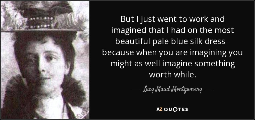 But I just went to work and imagined that I had on the most beautiful pale blue silk dress - because when you are imagining you might as well imagine something worth while. - Lucy Maud Montgomery