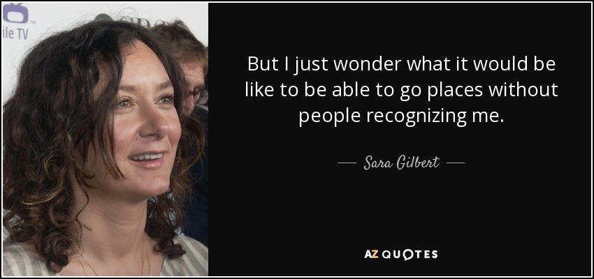But I just wonder what it would be like to be able to go places without people recognizing me. - Sara Gilbert