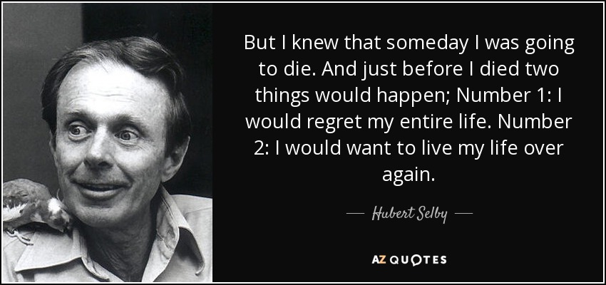 But I knew that someday I was going to die. And just before I died two things would happen; Number 1: I would regret my entire life. Number 2: I would want to live my life over again. - Hubert Selby, Jr.