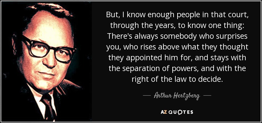 But, I know enough people in that court, through the years, to know one thing: There's always somebody who surprises you, who rises above what they thought they appointed him for, and stays with the separation of powers, and with the right of the law to decide. - Arthur Hertzberg