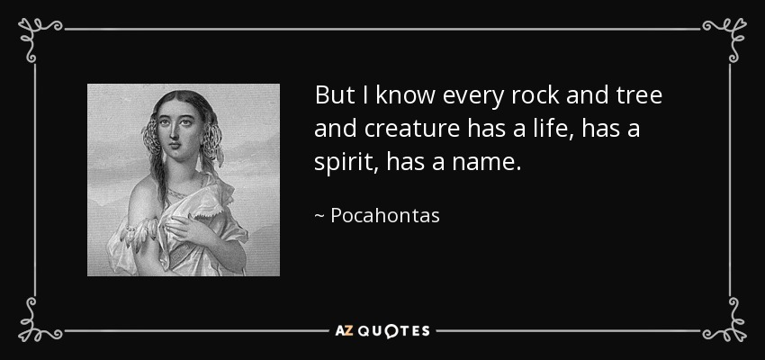 But I know every rock and tree and creature has a life, has a spirit, has a name. - Pocahontas