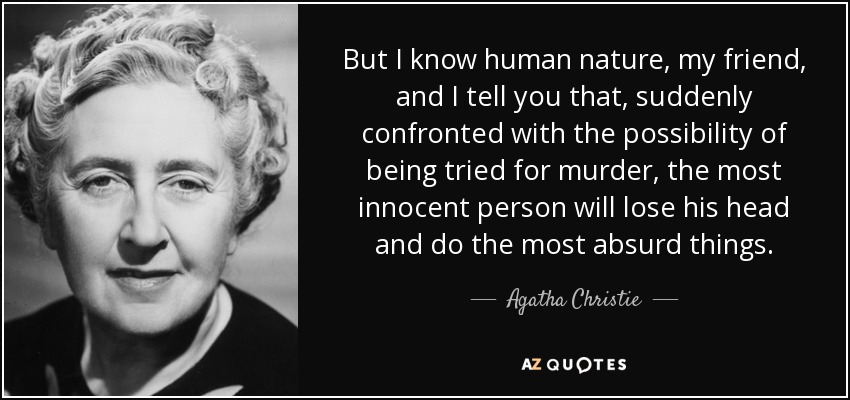 But I know human nature, my friend, and I tell you that, suddenly confronted with the possibility of being tried for murder, the most innocent person will lose his head and do the most absurd things. - Agatha Christie