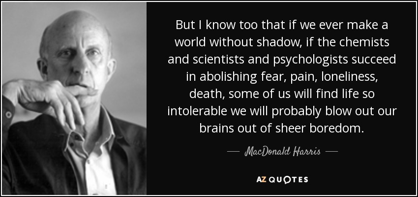 But I know too that if we ever make a world without shadow, if the chemists and scientists and psychologists succeed in abolishing fear, pain, loneliness, death, some of us will find life so intolerable we will probably blow out our brains out of sheer boredom. - MacDonald Harris