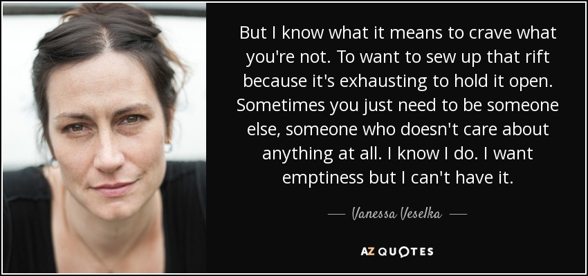 But I know what it means to crave what you're not. To want to sew up that rift because it's exhausting to hold it open. Sometimes you just need to be someone else, someone who doesn't care about anything at all. I know I do. I want emptiness but I can't have it. - Vanessa Veselka