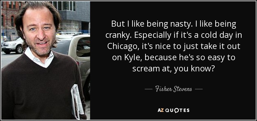 But I like being nasty. I like being cranky. Especially if it's a cold day in Chicago, it's nice to just take it out on Kyle, because he's so easy to scream at, you know? - Fisher Stevens