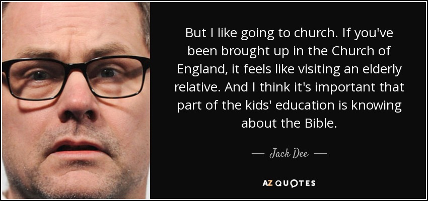 But I like going to church. If you've been brought up in the Church of England, it feels like visiting an elderly relative. And I think it's important that part of the kids' education is knowing about the Bible. - Jack Dee
