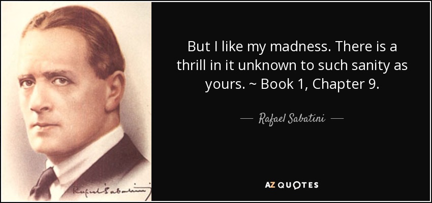 But I like my madness. There is a thrill in it unknown to such sanity as yours. ~ Book 1, Chapter 9. - Rafael Sabatini