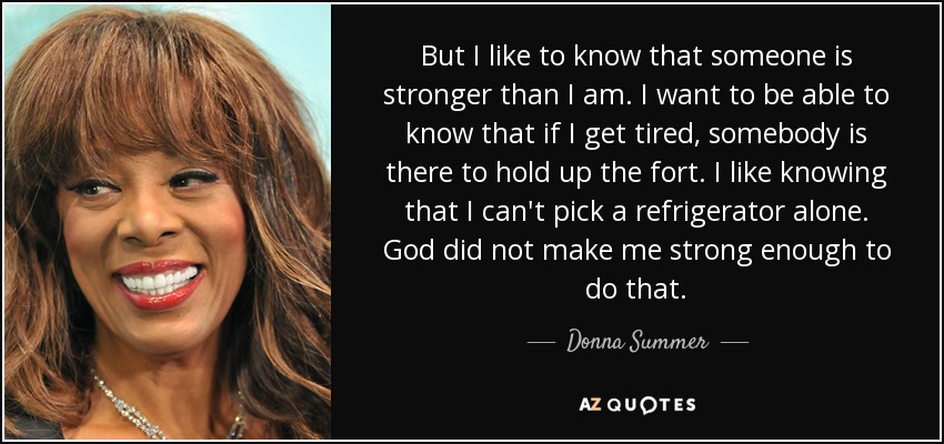 But I like to know that someone is stronger than I am. I want to be able to know that if I get tired, somebody is there to hold up the fort. I like knowing that I can't pick a refrigerator alone. God did not make me strong enough to do that. - Donna Summer