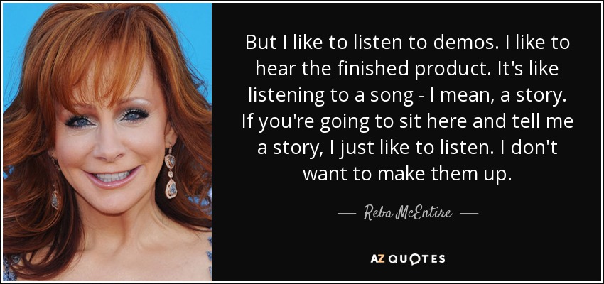 But I like to listen to demos. I like to hear the finished product. It's like listening to a song - I mean, a story. If you're going to sit here and tell me a story, I just like to listen. I don't want to make them up. - Reba McEntire