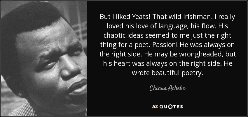 But I liked Yeats! That wild Irishman. I really loved his love of language, his flow. His chaotic ideas seemed to me just the right thing for a poet. Passion! He was always on the right side. He may be wrongheaded, but his heart was always on the right side. He wrote beautiful poetry. - Chinua Achebe