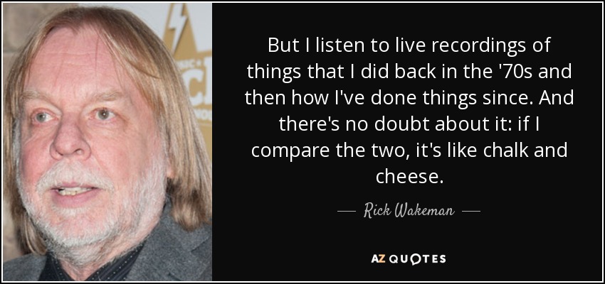 But I listen to live recordings of things that I did back in the '70s and then how I've done things since. And there's no doubt about it: if I compare the two, it's like chalk and cheese. - Rick Wakeman