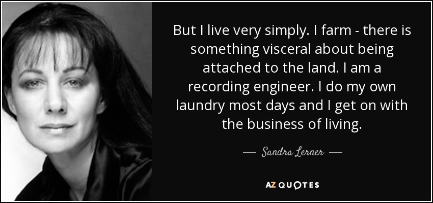 But I live very simply. I farm - there is something visceral about being attached to the land. I am a recording engineer. I do my own laundry most days and I get on with the business of living. - Sandra Lerner