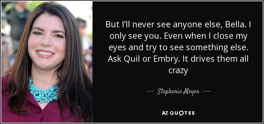 But I’ll never see anyone else, Bella. I only see you. Even when I close my eyes and try to see something else. Ask Quil or Embry. It drives them all crazy - Stephenie Meyer
