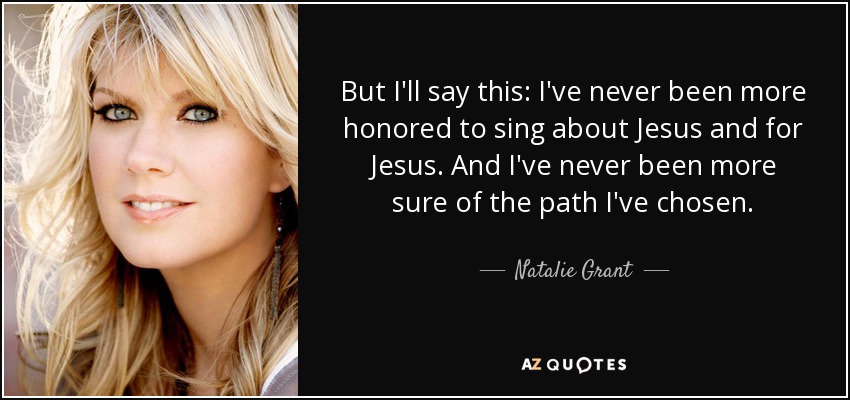 But I'll say this: I've never been more honored to sing about Jesus and for Jesus. And I've never been more sure of the path I've chosen. - Natalie Grant