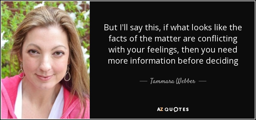 But I'll say this, if what looks like the facts of the matter are conflicting with your feelings, then you need more information before deciding - Tammara Webber