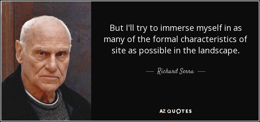But I'll try to immerse myself in as many of the formal characteristics of site as possible in the landscape. - Richard Serra