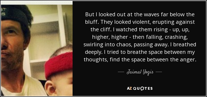 But I looked out at the waves far below the bluff. They looked violent, erupting against the cliff. I watched them rising - up, up, higher, higher - then falling, crashing, swirling into chaos, passing away. I breathed deeply. I tried to breathe space between my thoughts, find the space between the anger. - Jaimal Yogis