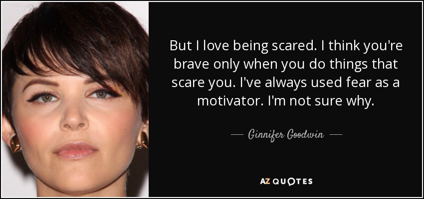 But I love being scared. I think you're brave only when you do things that scare you. I've always used fear as a motivator. I'm not sure why. - Ginnifer Goodwin
