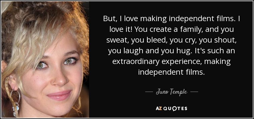 But, I love making independent films. I love it! You create a family, and you sweat, you bleed, you cry, you shout, you laugh and you hug. It's such an extraordinary experience, making independent films. - Juno Temple