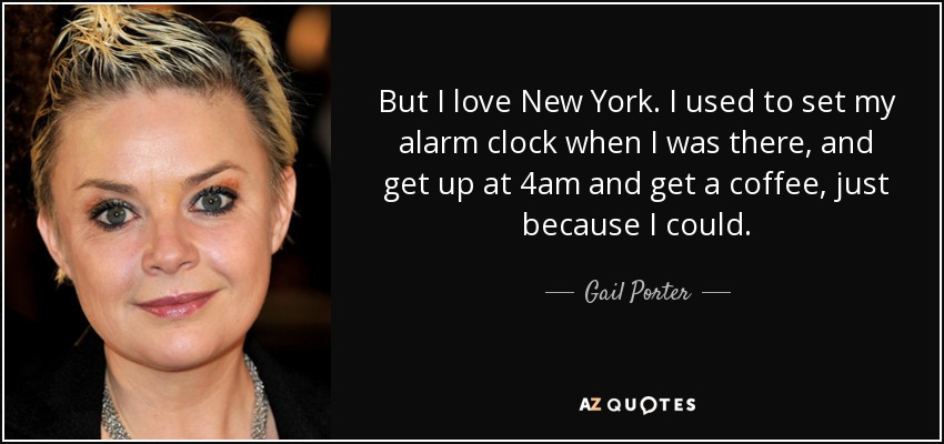 But I love New York. I used to set my alarm clock when I was there, and get up at 4am and get a coffee, just because I could. - Gail Porter