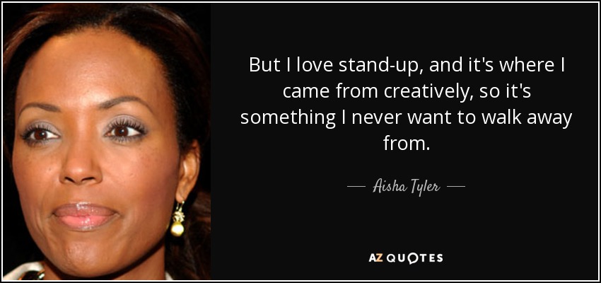 But I love stand-up, and it's where I came from creatively, so it's something I never want to walk away from. - Aisha Tyler