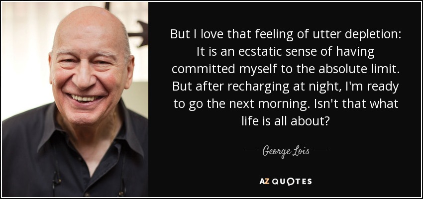 But I love that feeling of utter depletion: It is an ecstatic sense of having committed myself to the absolute limit. But after recharging at night, I'm ready to go the next morning. Isn't that what life is all about? - George Lois