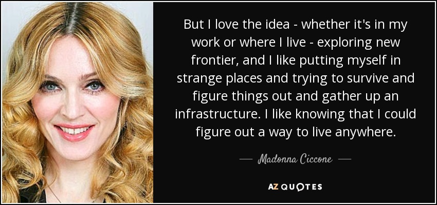 But I love the idea - whether it's in my work or where I live - exploring new frontier, and I like putting myself in strange places and trying to survive and figure things out and gather up an infrastructure. I like knowing that I could figure out a way to live anywhere. - Madonna Ciccone