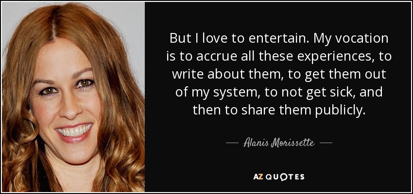 But I love to entertain. My vocation is to accrue all these experiences, to write about them, to get them out of my system, to not get sick, and then to share them publicly. - Alanis Morissette