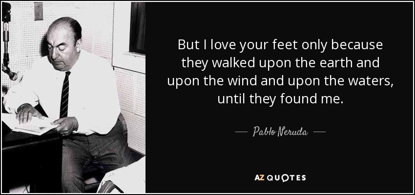 But I love your feet only because they walked upon the earth and upon the wind and upon the waters, until they found me. - Pablo Neruda