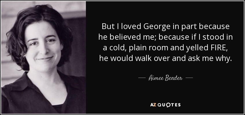 But I loved George in part because he believed me; because if I stood in a cold, plain room and yelled FIRE, he would walk over and ask me why. - Aimee Bender