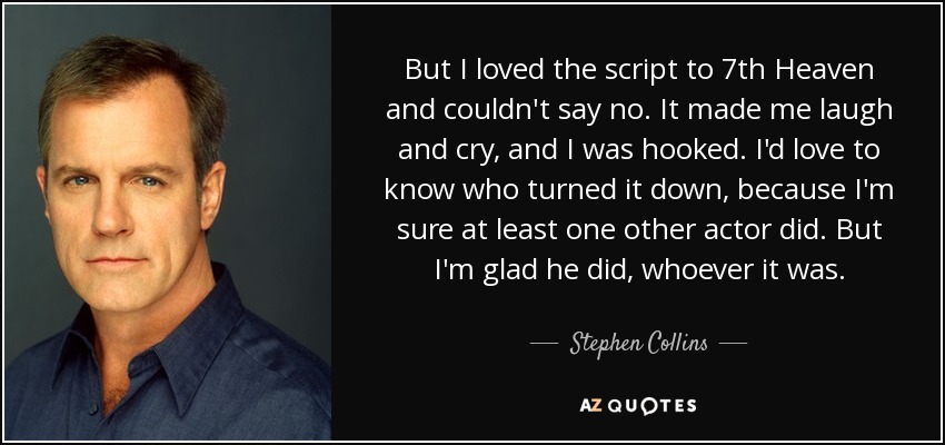 But I loved the script to 7th Heaven and couldn't say no. It made me laugh and cry, and I was hooked. I'd love to know who turned it down, because I'm sure at least one other actor did. But I'm glad he did, whoever it was. - Stephen Collins