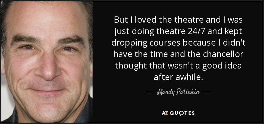 But I loved the theatre and I was just doing theatre 24/7 and kept dropping courses because I didn't have the time and the chancellor thought that wasn't a good idea after awhile. - Mandy Patinkin