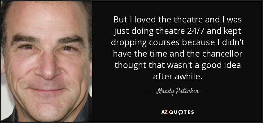 But I loved the theatre and I was just doing theatre 24/7 and kept dropping courses because I didn't have the time and the chancellor thought that wasn't a good idea after awhile. - Mandy Patinkin