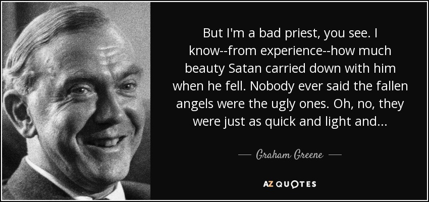But I'm a bad priest, you see. I know--from experience--how much beauty Satan carried down with him when he fell. Nobody ever said the fallen angels were the ugly ones. Oh, no, they were just as quick and light and . . . - Graham Greene