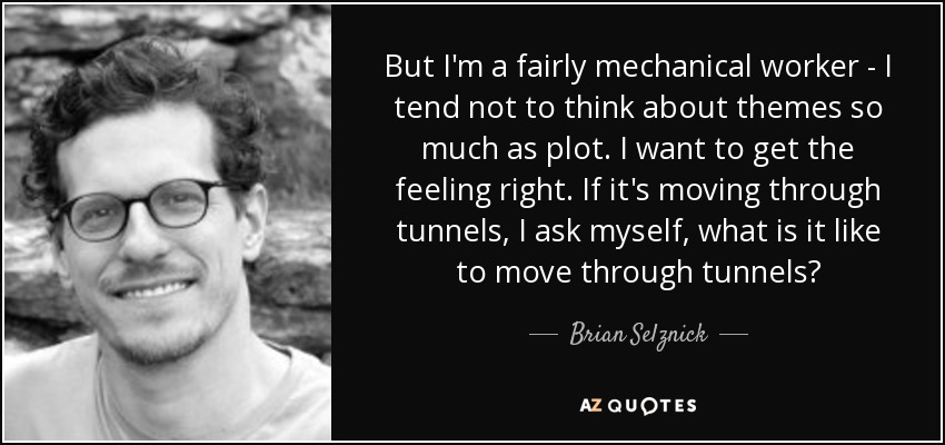 But I'm a fairly mechanical worker - I tend not to think about themes so much as plot. I want to get the feeling right. If it's moving through tunnels, I ask myself, what is it like to move through tunnels? - Brian Selznick