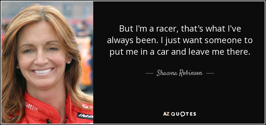 But I'm a racer, that's what I've always been. I just want someone to put me in a car and leave me there. - Shawna Robinson