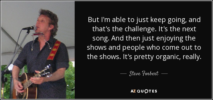 But I'm able to just keep going, and that's the challenge. It's the next song. And then just enjoying the shows and people who come out to the shows. It's pretty organic, really. - Steve Forbert