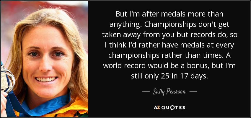 But I'm after medals more than anything. Championships don't get taken away from you but records do, so I think I'd rather have medals at every championships rather than times. A world record would be a bonus, but I'm still only 25 in 17 days. - Sally Pearson