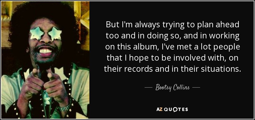 But I'm always trying to plan ahead too and in doing so, and in working on this album, I've met a lot people that I hope to be involved with, on their records and in their situations. - Bootsy Collins