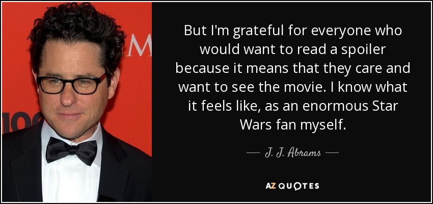 But I'm grateful for everyone who would want to read a spoiler because it means that they care and want to see the movie. I know what it feels like, as an enormous Star Wars fan myself. - J. J. Abrams