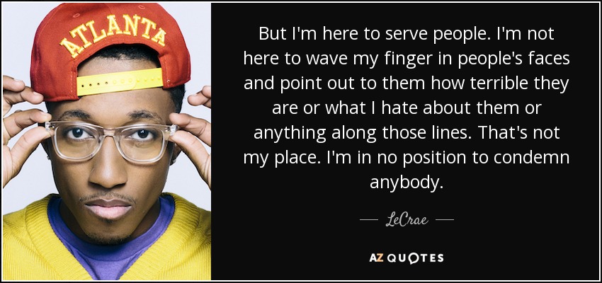 But I'm here to serve people. I'm not here to wave my finger in people's faces and point out to them how terrible they are or what I hate about them or anything along those lines. That's not my place. I'm in no position to condemn anybody. - LeCrae