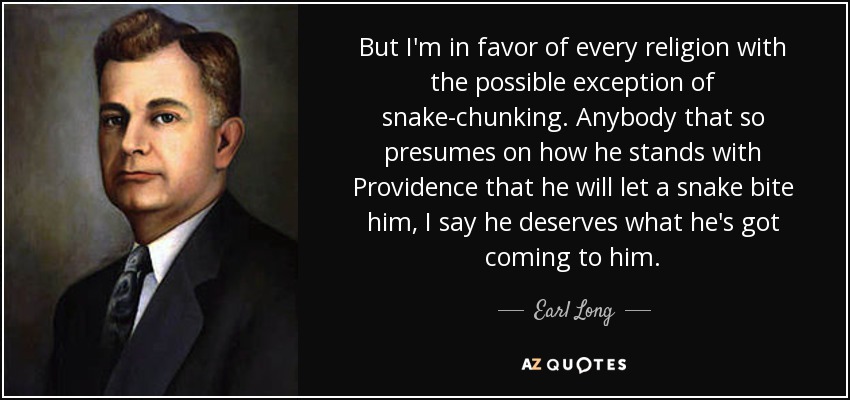 But I'm in favor of every religion with the possible exception of snake-chunking. Anybody that so presumes on how he stands with Providence that he will let a snake bite him, I say he deserves what he's got coming to him. - Earl Long