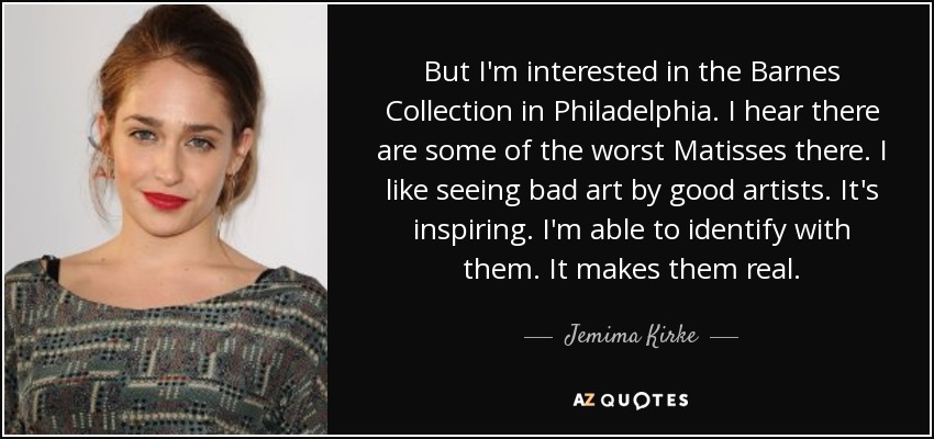 But I'm interested in the Barnes Collection in Philadelphia. I hear there are some of the worst Matisses there. I like seeing bad art by good artists. It's inspiring. I'm able to identify with them. It makes them real. - Jemima Kirke