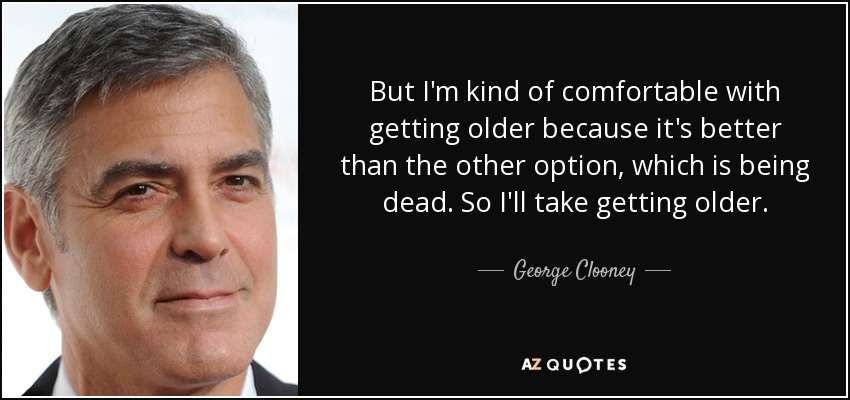 But I'm kind of comfortable with getting older because it's better than the other option, which is being dead. So I'll take getting older. - George Clooney