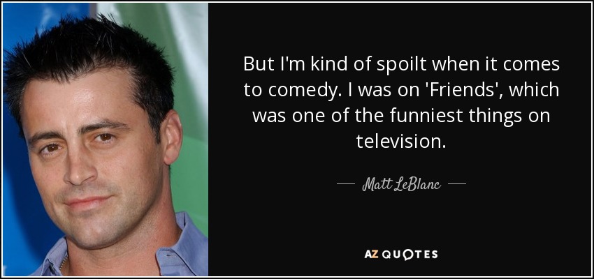 But I'm kind of spoilt when it comes to comedy. I was on 'Friends', which was one of the funniest things on television. - Matt LeBlanc