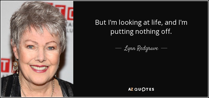 But I'm looking at life, and I'm putting nothing off. - Lynn Redgrave